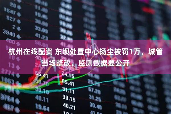 杭州在线配资 东坝处置中心扬尘被罚1万，城管当场整改，监测数据要公开