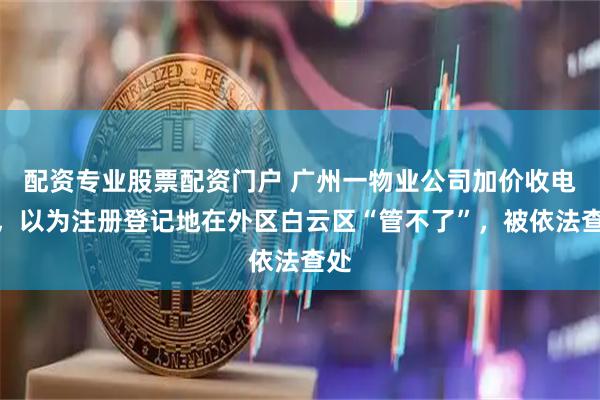 配资专业股票配资门户 广州一物业公司加价收电费，以为注册登记地在外区白云区“管不了”，被依法查处