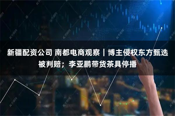 新疆配资公司 南都电商观察|博主侵权东方甄选被判赔;李亚鹏带货茶具停播