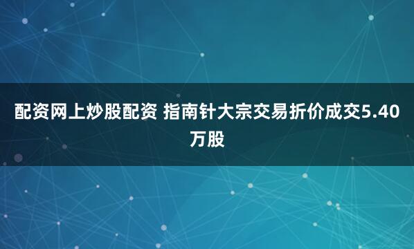 配资网上炒股配资 指南针大宗交易折价成交5.40万股