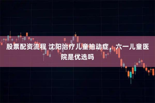 股票配资流程 沈阳治疗儿童抽动症，六一儿童医院是优选吗