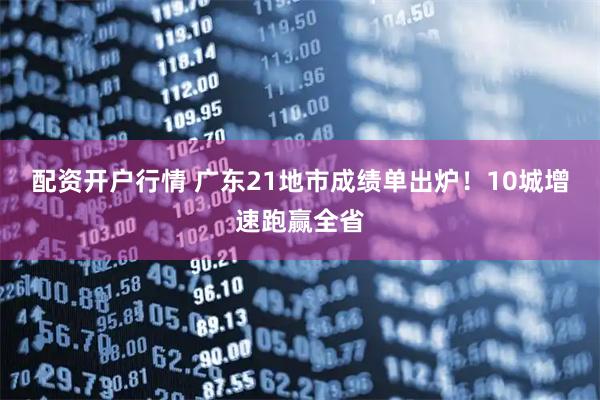 配资开户行情 广东21地市成绩单出炉！10城增速跑赢全省