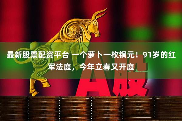最新股票配资平台 一个萝卜一枚铜元！91岁的红军法庭，今年立春又开庭