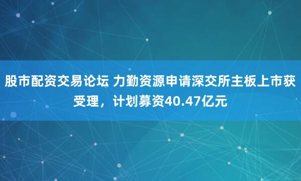 股市配资交易论坛 力勤资源申请深交所主板上市获受理，计划募资40.47亿元