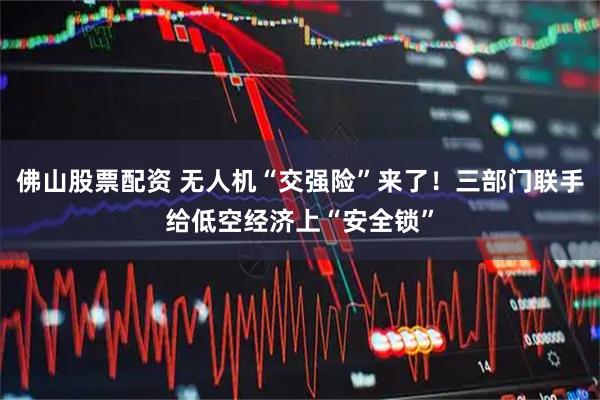 佛山股票配资 无人机“交强险”来了!三部门联手给低空经济上“安全锁”