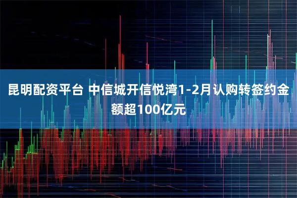 昆明配资平台 中信城开信悦湾1-2月认购转签约金额超100亿元