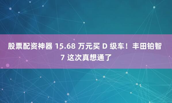 股票配资神器 15.68 万元买 D 级车！丰田铂智 7 这次真想通了