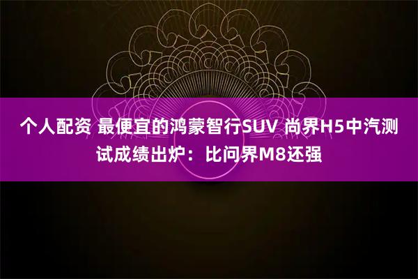 个人配资 最便宜的鸿蒙智行SUV 尚界H5中汽测试成绩出炉：比问界M8还强