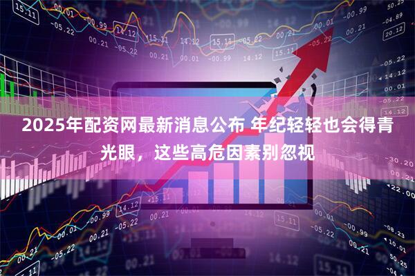 2025年配资网最新消息公布 年纪轻轻也会得青光眼，这些高危因素别忽视
