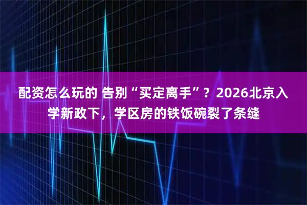 配资怎么玩的 告别“买定离手”？2026北京入学新政下，学区房的铁饭碗裂了条缝
