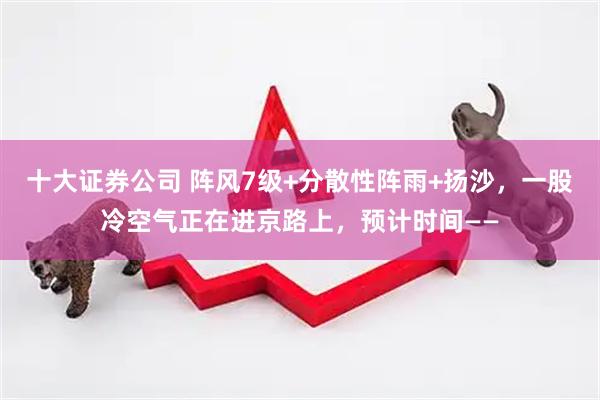 十大证券公司 阵风7级+分散性阵雨+扬沙，一股冷空气正在进京路上，预计时间——