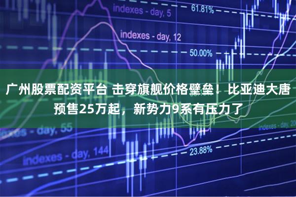 广州股票配资平台 击穿旗舰价格壁垒！比亚迪大唐预售25万起，新势力9系有压力了