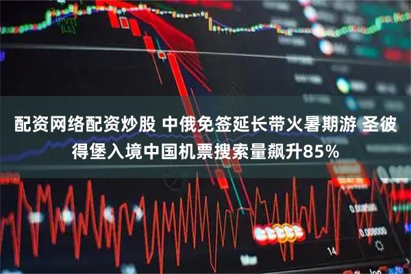 配资网络配资炒股 中俄免签延长带火暑期游 圣彼得堡入境中国机票搜索量飙升85%